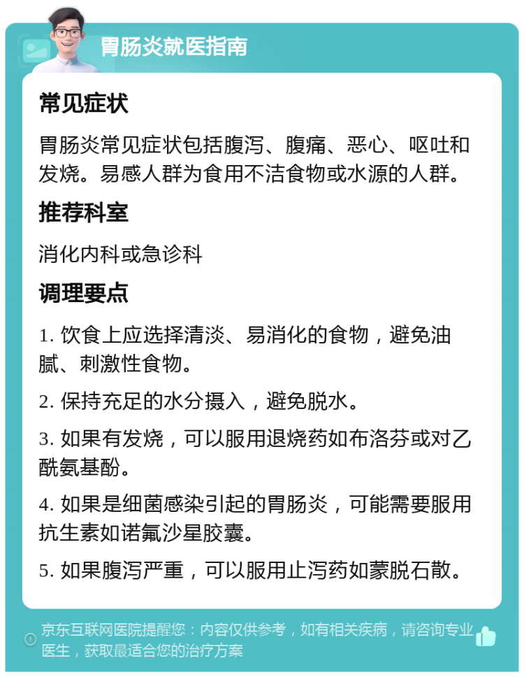 胃肠炎就医指南 常见症状 胃肠炎常见症状包括腹泻、腹痛、恶心、呕吐和发烧。易感人群为食用不洁食物或水源的人群。 推荐科室 消化内科或急诊科 调理要点 1. 饮食上应选择清淡、易消化的食物，避免油腻、刺激性食物。 2. 保持充足的水分摄入，避免脱水。 3. 如果有发烧，可以服用退烧药如布洛芬或对乙酰氨基酚。 4. 如果是细菌感染引起的胃肠炎，可能需要服用抗生素如诺氟沙星胶囊。 5. 如果腹泻严重，可以服用止泻药如蒙脱石散。