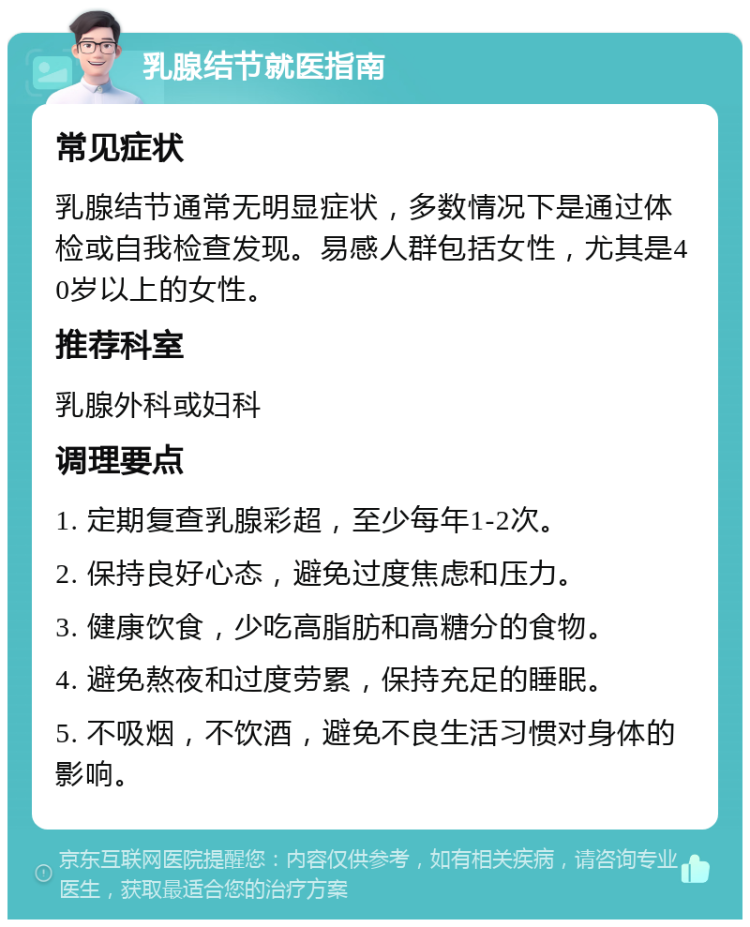 乳腺结节就医指南 常见症状 乳腺结节通常无明显症状，多数情况下是通过体检或自我检查发现。易感人群包括女性，尤其是40岁以上的女性。 推荐科室 乳腺外科或妇科 调理要点 1. 定期复查乳腺彩超，至少每年1-2次。 2. 保持良好心态，避免过度焦虑和压力。 3. 健康饮食，少吃高脂肪和高糖分的食物。 4. 避免熬夜和过度劳累，保持充足的睡眠。 5. 不吸烟，不饮酒，避免不良生活习惯对身体的影响。