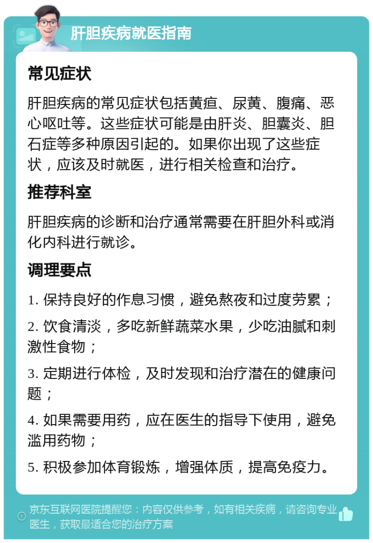 肝胆疾病就医指南 常见症状 肝胆疾病的常见症状包括黄疸、尿黄、腹痛、恶心呕吐等。这些症状可能是由肝炎、胆囊炎、胆石症等多种原因引起的。如果你出现了这些症状，应该及时就医，进行相关检查和治疗。 推荐科室 肝胆疾病的诊断和治疗通常需要在肝胆外科或消化内科进行就诊。 调理要点 1. 保持良好的作息习惯，避免熬夜和过度劳累； 2. 饮食清淡，多吃新鲜蔬菜水果，少吃油腻和刺激性食物； 3. 定期进行体检，及时发现和治疗潜在的健康问题； 4. 如果需要用药，应在医生的指导下使用，避免滥用药物； 5. 积极参加体育锻炼，增强体质，提高免疫力。