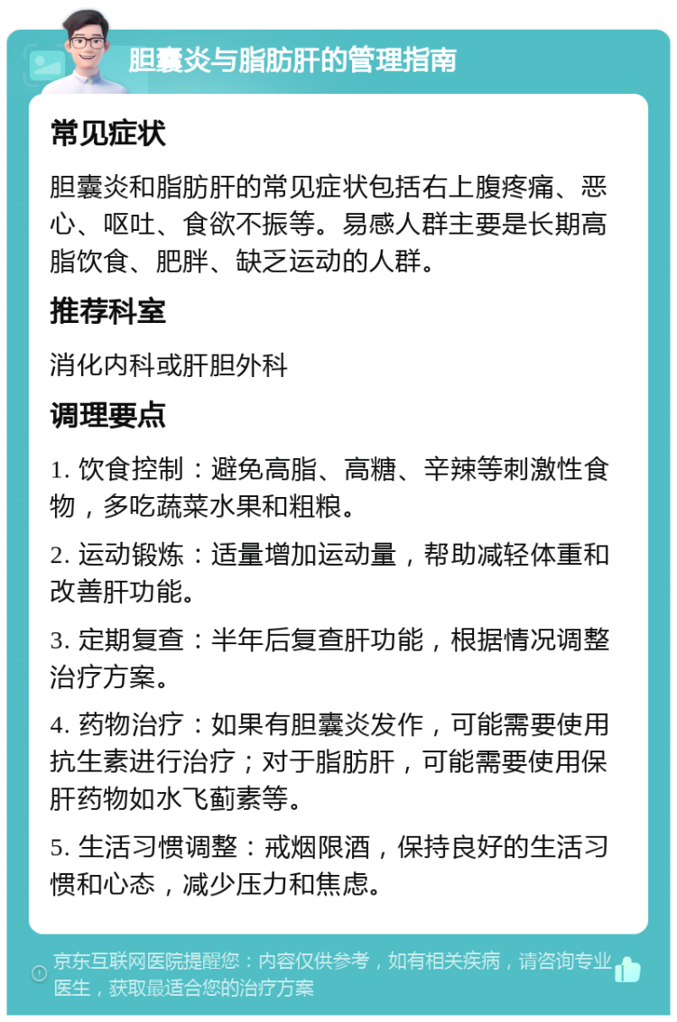 胆囊炎与脂肪肝的管理指南 常见症状 胆囊炎和脂肪肝的常见症状包括右上腹疼痛、恶心、呕吐、食欲不振等。易感人群主要是长期高脂饮食、肥胖、缺乏运动的人群。 推荐科室 消化内科或肝胆外科 调理要点 1. 饮食控制：避免高脂、高糖、辛辣等刺激性食物，多吃蔬菜水果和粗粮。 2. 运动锻炼：适量增加运动量，帮助减轻体重和改善肝功能。 3. 定期复查：半年后复查肝功能，根据情况调整治疗方案。 4. 药物治疗：如果有胆囊炎发作，可能需要使用抗生素进行治疗；对于脂肪肝，可能需要使用保肝药物如水飞蓟素等。 5. 生活习惯调整：戒烟限酒，保持良好的生活习惯和心态，减少压力和焦虑。