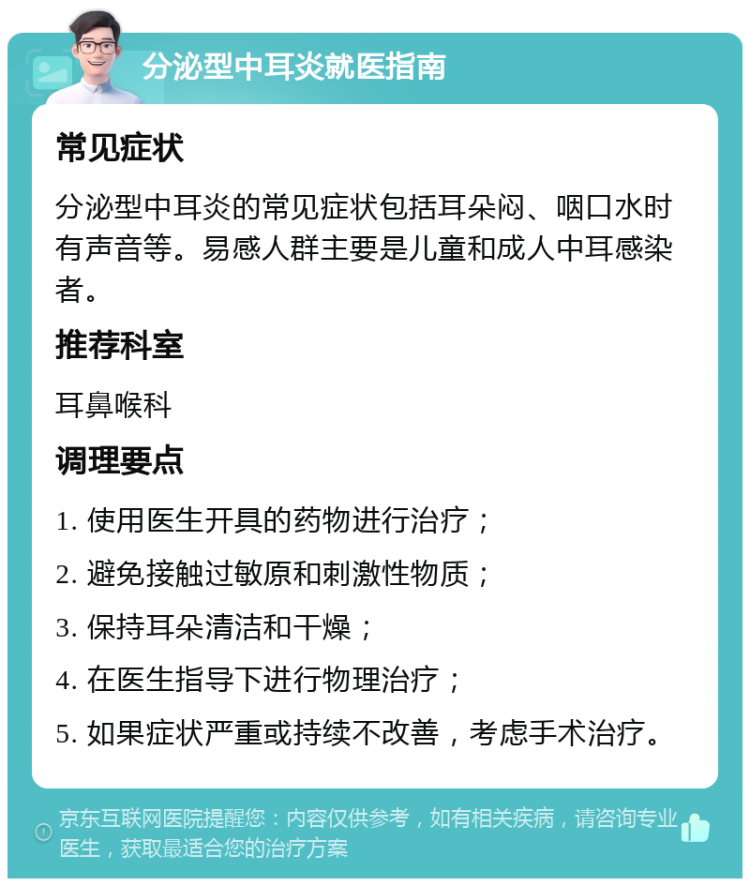 分泌型中耳炎就医指南 常见症状 分泌型中耳炎的常见症状包括耳朵闷、咽口水时有声音等。易感人群主要是儿童和成人中耳感染者。 推荐科室 耳鼻喉科 调理要点 1. 使用医生开具的药物进行治疗； 2. 避免接触过敏原和刺激性物质； 3. 保持耳朵清洁和干燥； 4. 在医生指导下进行物理治疗； 5. 如果症状严重或持续不改善，考虑手术治疗。