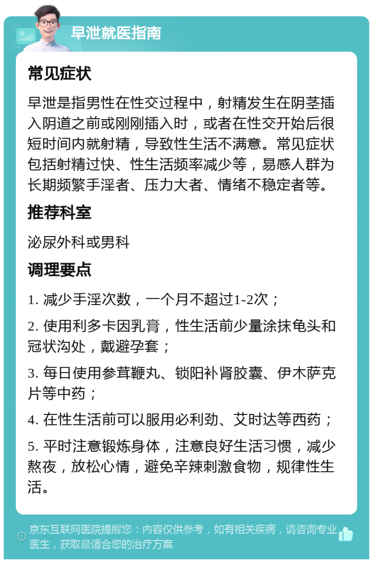 早泄就医指南 常见症状 早泄是指男性在性交过程中，射精发生在阴茎插入阴道之前或刚刚插入时，或者在性交开始后很短时间内就射精，导致性生活不满意。常见症状包括射精过快、性生活频率减少等，易感人群为长期频繁手淫者、压力大者、情绪不稳定者等。 推荐科室 泌尿外科或男科 调理要点 1. 减少手淫次数，一个月不超过1-2次； 2. 使用利多卡因乳膏，性生活前少量涂抹龟头和冠状沟处，戴避孕套； 3. 每日使用参茸鞭丸、锁阳补肾胶囊、伊木萨克片等中药； 4. 在性生活前可以服用必利劲、艾时达等西药； 5. 平时注意锻炼身体，注意良好生活习惯，减少熬夜，放松心情，避免辛辣刺激食物，规律性生活。