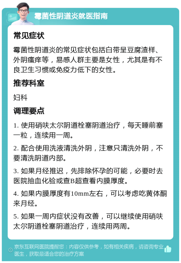 霉菌性阴道炎就医指南 常见症状 霉菌性阴道炎的常见症状包括白带呈豆腐渣样、外阴瘙痒等，易感人群主要是女性，尤其是有不良卫生习惯或免疫力低下的女性。 推荐科室 妇科 调理要点 1. 使用硝呋太尔阴道栓塞阴道治疗，每天睡前塞一粒，连续用一周。 2. 配合使用洗液清洗外阴，注意只清洗外阴，不要清洗阴道内部。 3. 如果月经推迟，先排除怀孕的可能，必要时去医院抽血化验或查B超查看内膜厚度。 4. 如果内膜厚度有10mm左右，可以考虑吃黄体酮来月经。 5. 如果一周内症状没有改善，可以继续使用硝呋太尔阴道栓塞阴道治疗，连续用两周。