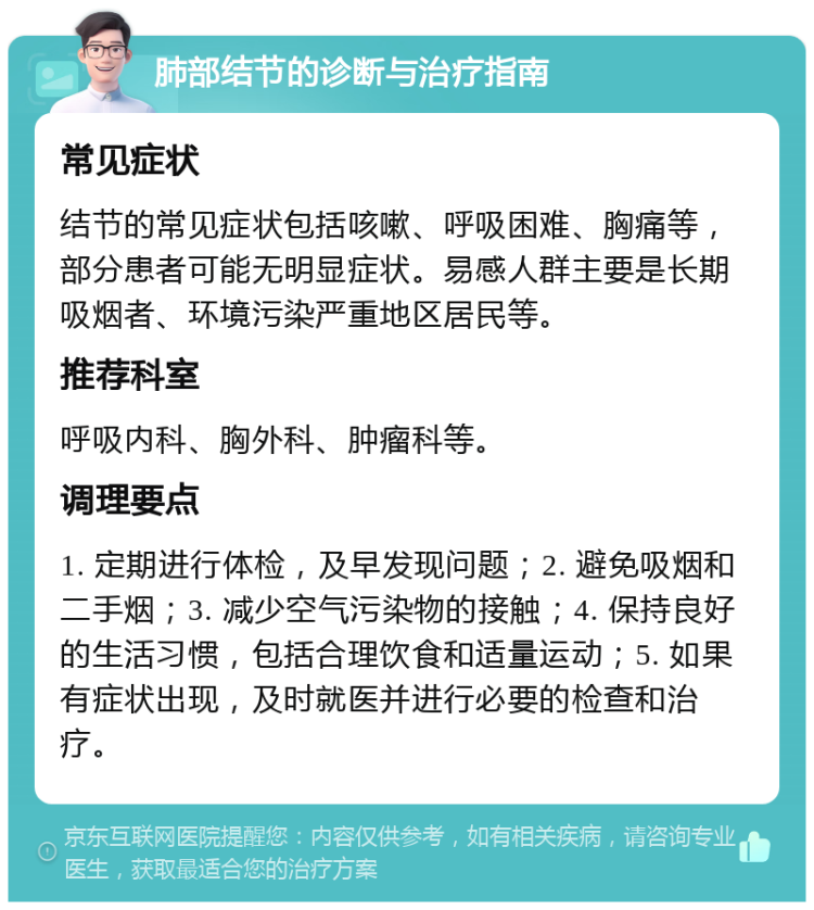 肺部结节的诊断与治疗指南 常见症状 结节的常见症状包括咳嗽、呼吸困难、胸痛等，部分患者可能无明显症状。易感人群主要是长期吸烟者、环境污染严重地区居民等。 推荐科室 呼吸内科、胸外科、肿瘤科等。 调理要点 1. 定期进行体检，及早发现问题；2. 避免吸烟和二手烟；3. 减少空气污染物的接触；4. 保持良好的生活习惯，包括合理饮食和适量运动；5. 如果有症状出现，及时就医并进行必要的检查和治疗。