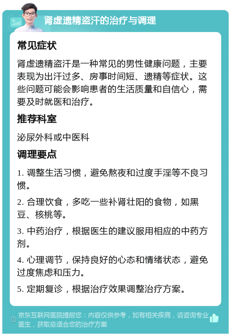 肾虚遗精盗汗的治疗与调理 常见症状 肾虚遗精盗汗是一种常见的男性健康问题，主要表现为出汗过多、房事时间短、遗精等症状。这些问题可能会影响患者的生活质量和自信心，需要及时就医和治疗。 推荐科室 泌尿外科或中医科 调理要点 1. 调整生活习惯，避免熬夜和过度手淫等不良习惯。 2. 合理饮食，多吃一些补肾壮阳的食物，如黑豆、核桃等。 3. 中药治疗，根据医生的建议服用相应的中药方剂。 4. 心理调节，保持良好的心态和情绪状态，避免过度焦虑和压力。 5. 定期复诊，根据治疗效果调整治疗方案。