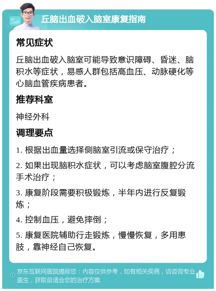 丘脑出血破入脑室康复指南 常见症状 丘脑出血破入脑室可能导致意识障碍、昏迷、脑积水等症状，易感人群包括高血压、动脉硬化等心脑血管疾病患者。 推荐科室 神经外科 调理要点 1. 根据出血量选择侧脑室引流或保守治疗； 2. 如果出现脑积水症状，可以考虑脑室腹腔分流手术治疗； 3. 康复阶段需要积极锻炼，半年内进行反复锻炼； 4. 控制血压，避免摔倒； 5. 康复医院辅助行走锻炼，慢慢恢复，多用患肢，靠神经自己恢复。