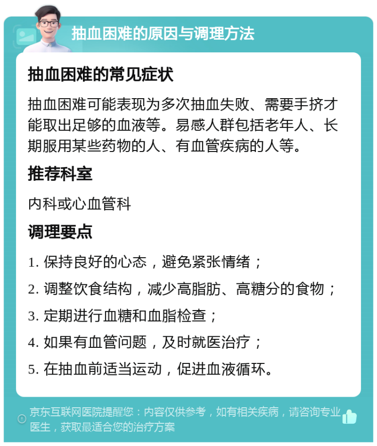 抽血困难的原因与调理方法 抽血困难的常见症状 抽血困难可能表现为多次抽血失败、需要手挤才能取出足够的血液等。易感人群包括老年人、长期服用某些药物的人、有血管疾病的人等。 推荐科室 内科或心血管科 调理要点 1. 保持良好的心态，避免紧张情绪； 2. 调整饮食结构，减少高脂肪、高糖分的食物； 3. 定期进行血糖和血脂检查； 4. 如果有血管问题，及时就医治疗； 5. 在抽血前适当运动，促进血液循环。