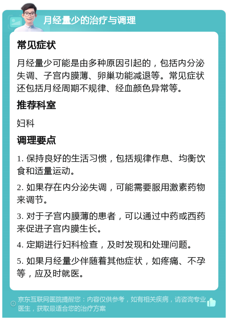 月经量少的治疗与调理 常见症状 月经量少可能是由多种原因引起的，包括内分泌失调、子宫内膜薄、卵巢功能减退等。常见症状还包括月经周期不规律、经血颜色异常等。 推荐科室 妇科 调理要点 1. 保持良好的生活习惯，包括规律作息、均衡饮食和适量运动。 2. 如果存在内分泌失调，可能需要服用激素药物来调节。 3. 对于子宫内膜薄的患者，可以通过中药或西药来促进子宫内膜生长。 4. 定期进行妇科检查，及时发现和处理问题。 5. 如果月经量少伴随着其他症状，如疼痛、不孕等，应及时就医。