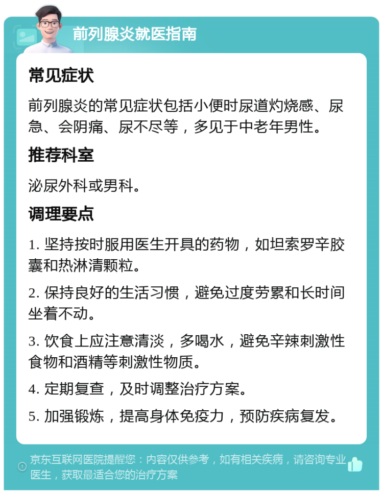 前列腺炎就医指南 常见症状 前列腺炎的常见症状包括小便时尿道灼烧感、尿急、会阴痛、尿不尽等，多见于中老年男性。 推荐科室 泌尿外科或男科。 调理要点 1. 坚持按时服用医生开具的药物，如坦索罗辛胶囊和热淋清颗粒。 2. 保持良好的生活习惯，避免过度劳累和长时间坐着不动。 3. 饮食上应注意清淡，多喝水，避免辛辣刺激性食物和酒精等刺激性物质。 4. 定期复查，及时调整治疗方案。 5. 加强锻炼，提高身体免疫力，预防疾病复发。