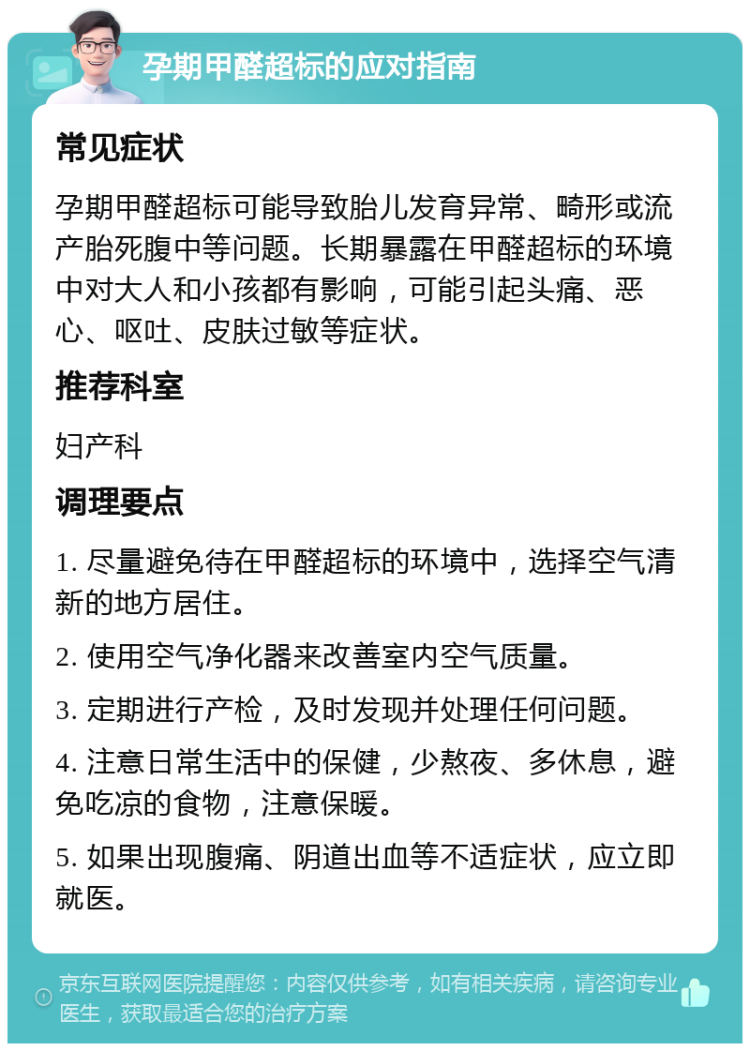 孕期甲醛超标的应对指南 常见症状 孕期甲醛超标可能导致胎儿发育异常、畸形或流产胎死腹中等问题。长期暴露在甲醛超标的环境中对大人和小孩都有影响，可能引起头痛、恶心、呕吐、皮肤过敏等症状。 推荐科室 妇产科 调理要点 1. 尽量避免待在甲醛超标的环境中，选择空气清新的地方居住。 2. 使用空气净化器来改善室内空气质量。 3. 定期进行产检，及时发现并处理任何问题。 4. 注意日常生活中的保健，少熬夜、多休息，避免吃凉的食物，注意保暖。 5. 如果出现腹痛、阴道出血等不适症状，应立即就医。