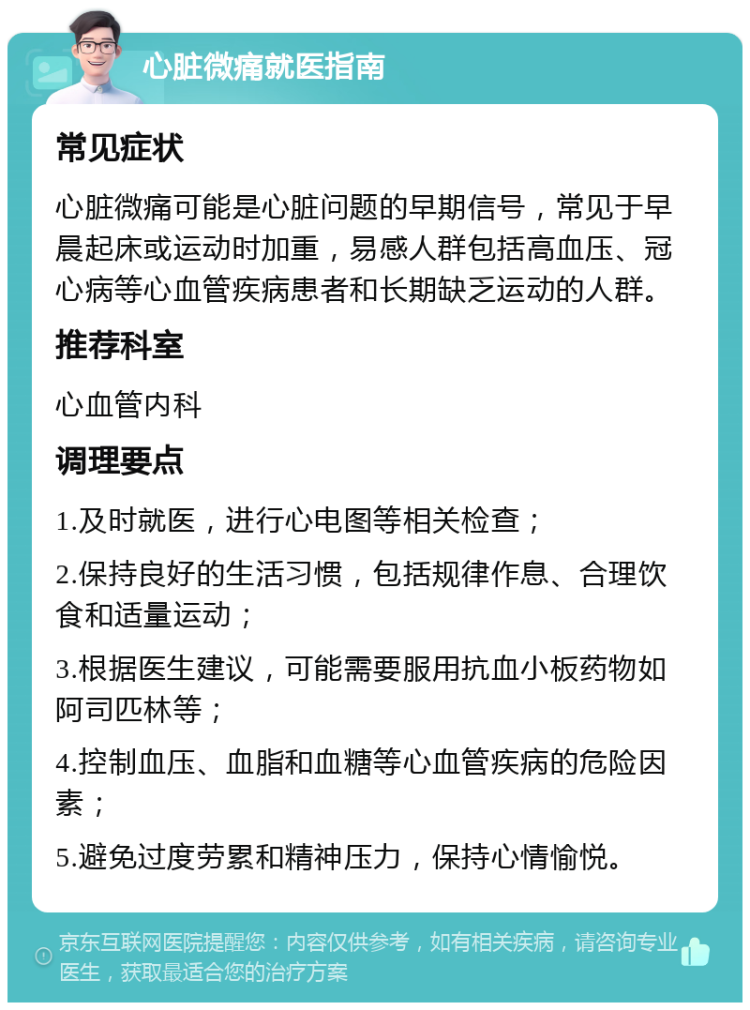 心脏微痛就医指南 常见症状 心脏微痛可能是心脏问题的早期信号，常见于早晨起床或运动时加重，易感人群包括高血压、冠心病等心血管疾病患者和长期缺乏运动的人群。 推荐科室 心血管内科 调理要点 1.及时就医，进行心电图等相关检查； 2.保持良好的生活习惯，包括规律作息、合理饮食和适量运动； 3.根据医生建议，可能需要服用抗血小板药物如阿司匹林等； 4.控制血压、血脂和血糖等心血管疾病的危险因素； 5.避免过度劳累和精神压力，保持心情愉悦。