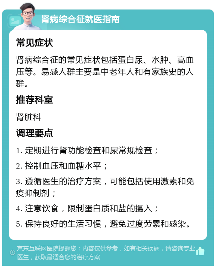 肾病综合征就医指南 常见症状 肾病综合征的常见症状包括蛋白尿、水肿、高血压等。易感人群主要是中老年人和有家族史的人群。 推荐科室 肾脏科 调理要点 1. 定期进行肾功能检查和尿常规检查； 2. 控制血压和血糖水平； 3. 遵循医生的治疗方案，可能包括使用激素和免疫抑制剂； 4. 注意饮食，限制蛋白质和盐的摄入； 5. 保持良好的生活习惯，避免过度劳累和感染。