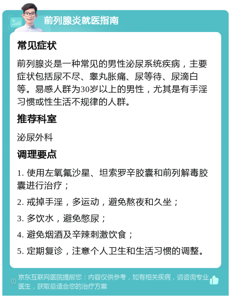 前列腺炎就医指南 常见症状 前列腺炎是一种常见的男性泌尿系统疾病，主要症状包括尿不尽、睾丸胀痛、尿等待、尿滴白等。易感人群为30岁以上的男性，尤其是有手淫习惯或性生活不规律的人群。 推荐科室 泌尿外科 调理要点 1. 使用左氧氟沙星、坦索罗辛胶囊和前列解毒胶囊进行治疗； 2. 戒掉手淫，多运动，避免熬夜和久坐； 3. 多饮水，避免憋尿； 4. 避免烟酒及辛辣刺激饮食； 5. 定期复诊，注意个人卫生和生活习惯的调整。