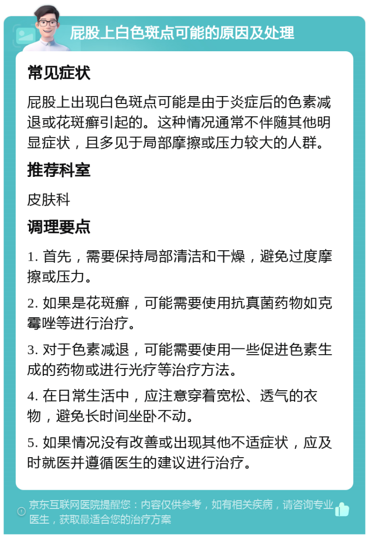 屁股上白色斑点可能的原因及处理 常见症状 屁股上出现白色斑点可能是由于炎症后的色素减退或花斑癣引起的。这种情况通常不伴随其他明显症状，且多见于局部摩擦或压力较大的人群。 推荐科室 皮肤科 调理要点 1. 首先，需要保持局部清洁和干燥，避免过度摩擦或压力。 2. 如果是花斑癣，可能需要使用抗真菌药物如克霉唑等进行治疗。 3. 对于色素减退，可能需要使用一些促进色素生成的药物或进行光疗等治疗方法。 4. 在日常生活中，应注意穿着宽松、透气的衣物，避免长时间坐卧不动。 5. 如果情况没有改善或出现其他不适症状，应及时就医并遵循医生的建议进行治疗。