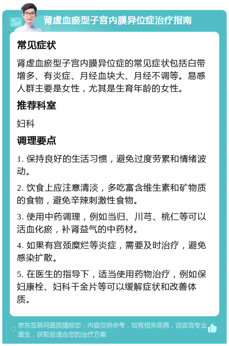 肾虚血瘀型子宫内膜异位症治疗指南 常见症状 肾虚血瘀型子宫内膜异位症的常见症状包括白带增多、有炎症、月经血块大、月经不调等。易感人群主要是女性，尤其是生育年龄的女性。 推荐科室 妇科 调理要点 1. 保持良好的生活习惯，避免过度劳累和情绪波动。 2. 饮食上应注意清淡，多吃富含维生素和矿物质的食物，避免辛辣刺激性食物。 3. 使用中药调理，例如当归、川芎、桃仁等可以活血化瘀，补肾益气的中药材。 4. 如果有宫颈糜烂等炎症，需要及时治疗，避免感染扩散。 5. 在医生的指导下，适当使用药物治疗，例如保妇康栓、妇科千金片等可以缓解症状和改善体质。