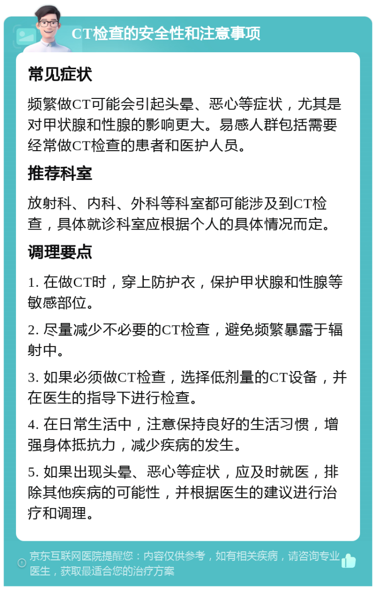 CT检查的安全性和注意事项 常见症状 频繁做CT可能会引起头晕、恶心等症状，尤其是对甲状腺和性腺的影响更大。易感人群包括需要经常做CT检查的患者和医护人员。 推荐科室 放射科、内科、外科等科室都可能涉及到CT检查，具体就诊科室应根据个人的具体情况而定。 调理要点 1. 在做CT时，穿上防护衣，保护甲状腺和性腺等敏感部位。 2. 尽量减少不必要的CT检查，避免频繁暴露于辐射中。 3. 如果必须做CT检查，选择低剂量的CT设备，并在医生的指导下进行检查。 4. 在日常生活中，注意保持良好的生活习惯，增强身体抵抗力，减少疾病的发生。 5. 如果出现头晕、恶心等症状，应及时就医，排除其他疾病的可能性，并根据医生的建议进行治疗和调理。