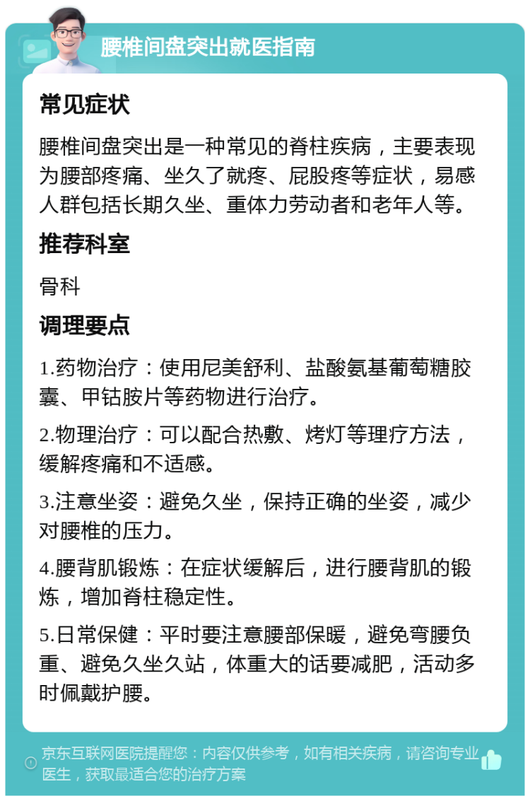 腰椎间盘突出就医指南 常见症状 腰椎间盘突出是一种常见的脊柱疾病，主要表现为腰部疼痛、坐久了就疼、屁股疼等症状，易感人群包括长期久坐、重体力劳动者和老年人等。 推荐科室 骨科 调理要点 1.药物治疗：使用尼美舒利、盐酸氨基葡萄糖胶囊、甲钴胺片等药物进行治疗。 2.物理治疗：可以配合热敷、烤灯等理疗方法，缓解疼痛和不适感。 3.注意坐姿：避免久坐，保持正确的坐姿，减少对腰椎的压力。 4.腰背肌锻炼：在症状缓解后，进行腰背肌的锻炼，增加脊柱稳定性。 5.日常保健：平时要注意腰部保暖，避免弯腰负重、避免久坐久站，体重大的话要减肥，活动多时佩戴护腰。