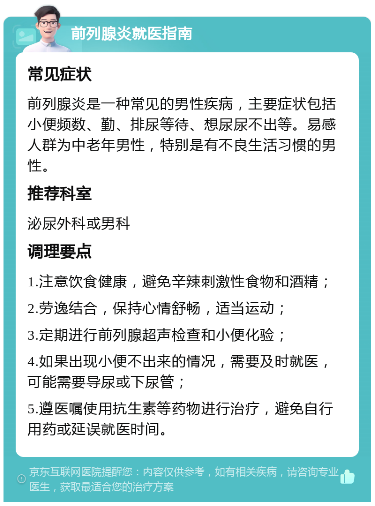 前列腺炎就医指南 常见症状 前列腺炎是一种常见的男性疾病，主要症状包括小便频数、勤、排尿等待、想尿尿不出等。易感人群为中老年男性，特别是有不良生活习惯的男性。 推荐科室 泌尿外科或男科 调理要点 1.注意饮食健康，避免辛辣刺激性食物和酒精； 2.劳逸结合，保持心情舒畅，适当运动； 3.定期进行前列腺超声检查和小便化验； 4.如果出现小便不出来的情况，需要及时就医，可能需要导尿或下尿管； 5.遵医嘱使用抗生素等药物进行治疗，避免自行用药或延误就医时间。