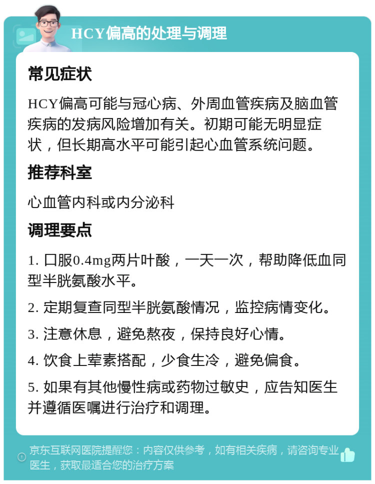 HCY偏高的处理与调理 常见症状 HCY偏高可能与冠心病、外周血管疾病及脑血管疾病的发病风险增加有关。初期可能无明显症状，但长期高水平可能引起心血管系统问题。 推荐科室 心血管内科或内分泌科 调理要点 1. 口服0.4mg两片叶酸，一天一次，帮助降低血同型半胱氨酸水平。 2. 定期复查同型半胱氨酸情况，监控病情变化。 3. 注意休息，避免熬夜，保持良好心情。 4. 饮食上荤素搭配，少食生冷，避免偏食。 5. 如果有其他慢性病或药物过敏史，应告知医生并遵循医嘱进行治疗和调理。