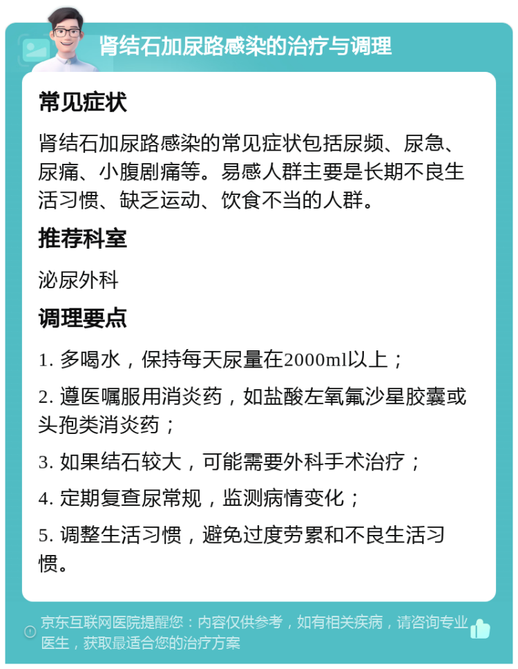 肾结石加尿路感染的治疗与调理 常见症状 肾结石加尿路感染的常见症状包括尿频、尿急、尿痛、小腹剧痛等。易感人群主要是长期不良生活习惯、缺乏运动、饮食不当的人群。 推荐科室 泌尿外科 调理要点 1. 多喝水，保持每天尿量在2000ml以上； 2. 遵医嘱服用消炎药，如盐酸左氧氟沙星胶囊或头孢类消炎药； 3. 如果结石较大，可能需要外科手术治疗； 4. 定期复查尿常规，监测病情变化； 5. 调整生活习惯，避免过度劳累和不良生活习惯。