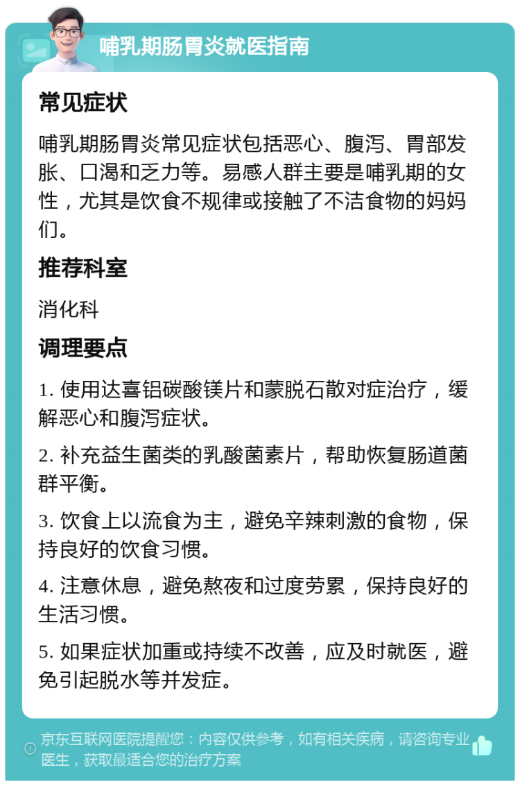 哺乳期肠胃炎就医指南 常见症状 哺乳期肠胃炎常见症状包括恶心、腹泻、胃部发胀、口渴和乏力等。易感人群主要是哺乳期的女性，尤其是饮食不规律或接触了不洁食物的妈妈们。 推荐科室 消化科 调理要点 1. 使用达喜铝碳酸镁片和蒙脱石散对症治疗，缓解恶心和腹泻症状。 2. 补充益生菌类的乳酸菌素片，帮助恢复肠道菌群平衡。 3. 饮食上以流食为主，避免辛辣刺激的食物，保持良好的饮食习惯。 4. 注意休息，避免熬夜和过度劳累，保持良好的生活习惯。 5. 如果症状加重或持续不改善，应及时就医，避免引起脱水等并发症。