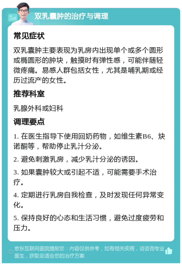 双乳囊肿的治疗与调理 常见症状 双乳囊肿主要表现为乳房内出现单个或多个圆形或椭圆形的肿块，触摸时有弹性感，可能伴随轻微疼痛。易感人群包括女性，尤其是哺乳期或经历过流产的女性。 推荐科室 乳腺外科或妇科 调理要点 1. 在医生指导下使用回奶药物，如维生素B6、炔诺酮等，帮助停止乳汁分泌。 2. 避免刺激乳房，减少乳汁分泌的诱因。 3. 如果囊肿较大或引起不适，可能需要手术治疗。 4. 定期进行乳房自我检查，及时发现任何异常变化。 5. 保持良好的心态和生活习惯，避免过度疲劳和压力。