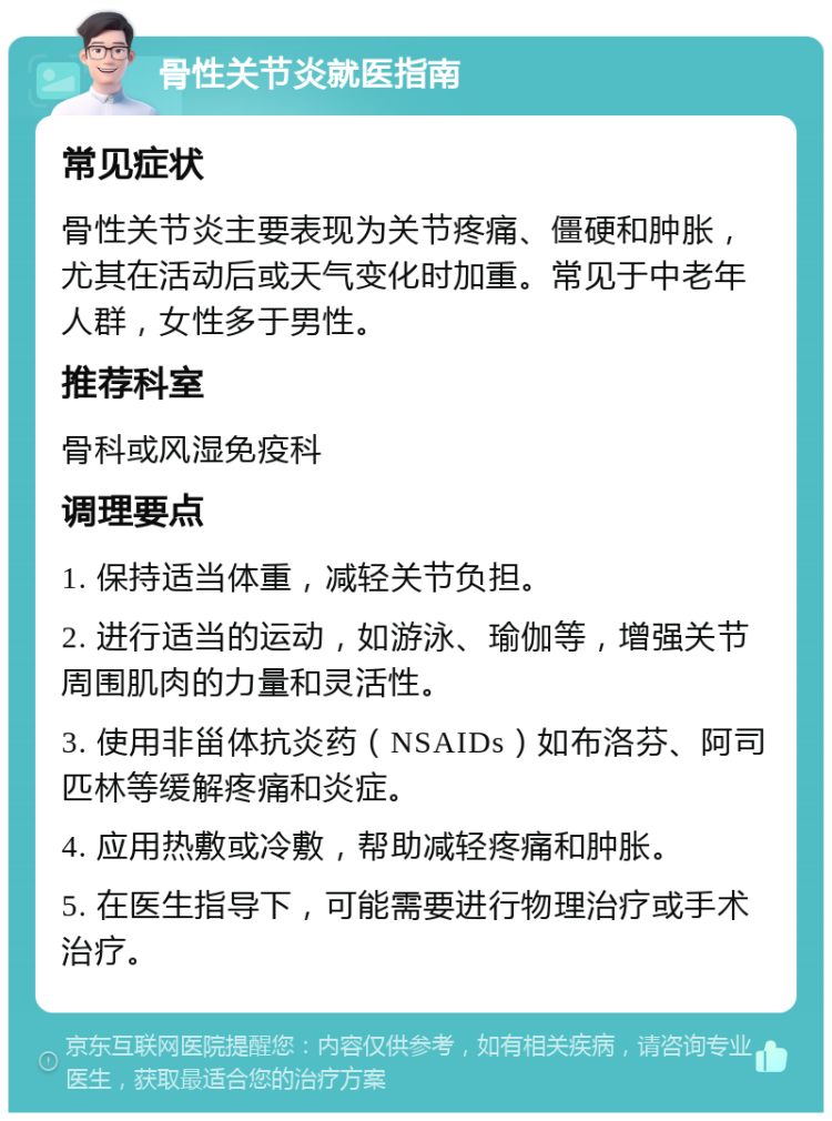 骨性关节炎就医指南 常见症状 骨性关节炎主要表现为关节疼痛、僵硬和肿胀，尤其在活动后或天气变化时加重。常见于中老年人群，女性多于男性。 推荐科室 骨科或风湿免疫科 调理要点 1. 保持适当体重，减轻关节负担。 2. 进行适当的运动，如游泳、瑜伽等，增强关节周围肌肉的力量和灵活性。 3. 使用非甾体抗炎药（NSAIDs）如布洛芬、阿司匹林等缓解疼痛和炎症。 4. 应用热敷或冷敷，帮助减轻疼痛和肿胀。 5. 在医生指导下，可能需要进行物理治疗或手术治疗。