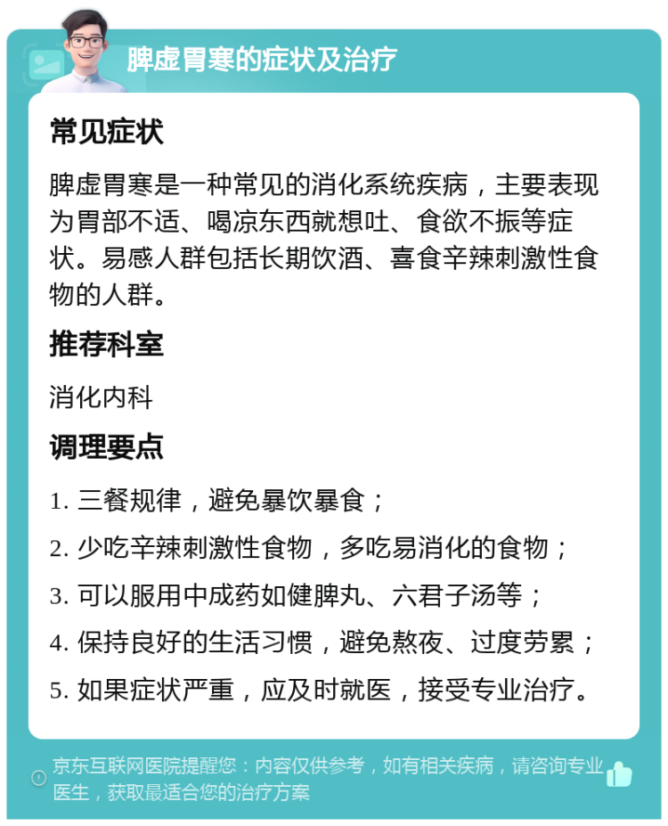 脾虚胃寒的症状及治疗 常见症状 脾虚胃寒是一种常见的消化系统疾病，主要表现为胃部不适、喝凉东西就想吐、食欲不振等症状。易感人群包括长期饮酒、喜食辛辣刺激性食物的人群。 推荐科室 消化内科 调理要点 1. 三餐规律，避免暴饮暴食； 2. 少吃辛辣刺激性食物，多吃易消化的食物； 3. 可以服用中成药如健脾丸、六君子汤等； 4. 保持良好的生活习惯，避免熬夜、过度劳累； 5. 如果症状严重，应及时就医，接受专业治疗。