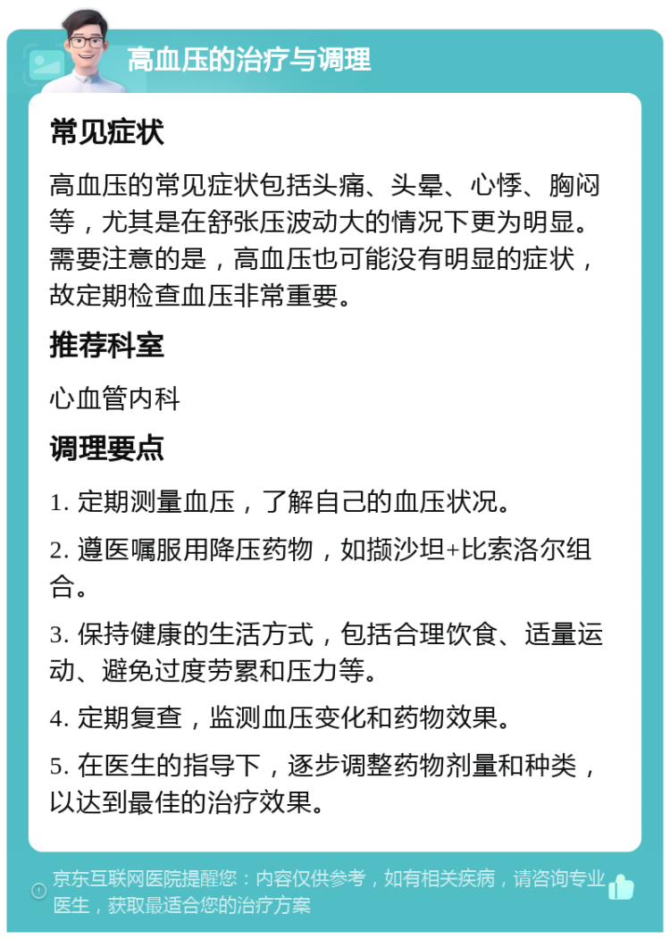 高血压的治疗与调理 常见症状 高血压的常见症状包括头痛、头晕、心悸、胸闷等，尤其是在舒张压波动大的情况下更为明显。需要注意的是，高血压也可能没有明显的症状，故定期检查血压非常重要。 推荐科室 心血管内科 调理要点 1. 定期测量血压，了解自己的血压状况。 2. 遵医嘱服用降压药物，如撷沙坦+比索洛尔组合。 3. 保持健康的生活方式，包括合理饮食、适量运动、避免过度劳累和压力等。 4. 定期复查，监测血压变化和药物效果。 5. 在医生的指导下，逐步调整药物剂量和种类，以达到最佳的治疗效果。