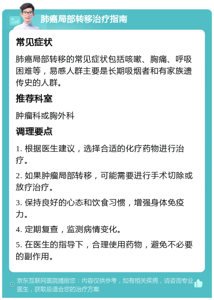 肺癌局部转移治疗指南 常见症状 肺癌局部转移的常见症状包括咳嗽、胸痛、呼吸困难等，易感人群主要是长期吸烟者和有家族遗传史的人群。 推荐科室 肿瘤科或胸外科 调理要点 1. 根据医生建议，选择合适的化疗药物进行治疗。 2. 如果肿瘤局部转移，可能需要进行手术切除或放疗治疗。 3. 保持良好的心态和饮食习惯，增强身体免疫力。 4. 定期复查，监测病情变化。 5. 在医生的指导下，合理使用药物，避免不必要的副作用。