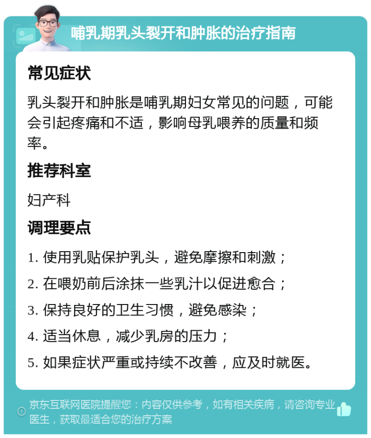 哺乳期乳头裂开和肿胀的治疗指南 常见症状 乳头裂开和肿胀是哺乳期妇女常见的问题，可能会引起疼痛和不适，影响母乳喂养的质量和频率。 推荐科室 妇产科 调理要点 1. 使用乳贴保护乳头，避免摩擦和刺激； 2. 在喂奶前后涂抹一些乳汁以促进愈合； 3. 保持良好的卫生习惯，避免感染； 4. 适当休息，减少乳房的压力； 5. 如果症状严重或持续不改善，应及时就医。