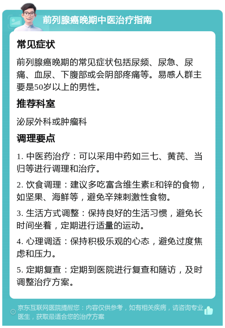 前列腺癌晚期中医治疗指南 常见症状 前列腺癌晚期的常见症状包括尿频、尿急、尿痛、血尿、下腹部或会阴部疼痛等。易感人群主要是50岁以上的男性。 推荐科室 泌尿外科或肿瘤科 调理要点 1. 中医药治疗：可以采用中药如三七、黄芪、当归等进行调理和治疗。 2. 饮食调理：建议多吃富含维生素E和锌的食物，如坚果、海鲜等，避免辛辣刺激性食物。 3. 生活方式调整：保持良好的生活习惯，避免长时间坐着，定期进行适量的运动。 4. 心理调适：保持积极乐观的心态，避免过度焦虑和压力。 5. 定期复查：定期到医院进行复查和随访，及时调整治疗方案。