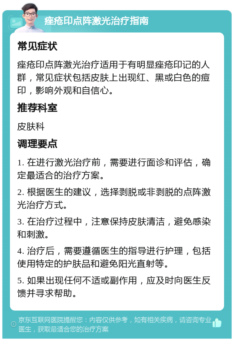 痤疮印点阵激光治疗指南 常见症状 痤疮印点阵激光治疗适用于有明显痤疮印记的人群，常见症状包括皮肤上出现红、黑或白色的痘印，影响外观和自信心。 推荐科室 皮肤科 调理要点 1. 在进行激光治疗前，需要进行面诊和评估，确定最适合的治疗方案。 2. 根据医生的建议，选择剥脱或非剥脱的点阵激光治疗方式。 3. 在治疗过程中，注意保持皮肤清洁，避免感染和刺激。 4. 治疗后，需要遵循医生的指导进行护理，包括使用特定的护肤品和避免阳光直射等。 5. 如果出现任何不适或副作用，应及时向医生反馈并寻求帮助。