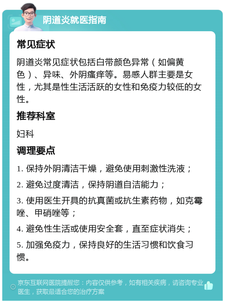 阴道炎就医指南 常见症状 阴道炎常见症状包括白带颜色异常（如偏黄色）、异味、外阴瘙痒等。易感人群主要是女性，尤其是性生活活跃的女性和免疫力较低的女性。 推荐科室 妇科 调理要点 1. 保持外阴清洁干燥，避免使用刺激性洗液； 2. 避免过度清洁，保持阴道自洁能力； 3. 使用医生开具的抗真菌或抗生素药物，如克霉唑、甲硝唑等； 4. 避免性生活或使用安全套，直至症状消失； 5. 加强免疫力，保持良好的生活习惯和饮食习惯。