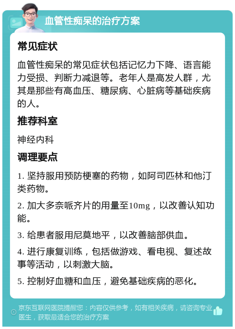 血管性痴呆的治疗方案 常见症状 血管性痴呆的常见症状包括记忆力下降、语言能力受损、判断力减退等。老年人是高发人群，尤其是那些有高血压、糖尿病、心脏病等基础疾病的人。 推荐科室 神经内科 调理要点 1. 坚持服用预防梗塞的药物，如阿司匹林和他汀类药物。 2. 加大多奈哌齐片的用量至10mg，以改善认知功能。 3. 给患者服用尼莫地平，以改善脑部供血。 4. 进行康复训练，包括做游戏、看电视、复述故事等活动，以刺激大脑。 5. 控制好血糖和血压，避免基础疾病的恶化。