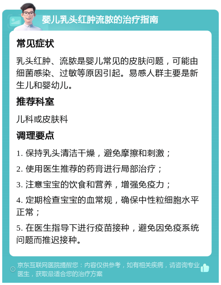 婴儿乳头红肿流脓的治疗指南 常见症状 乳头红肿、流脓是婴儿常见的皮肤问题，可能由细菌感染、过敏等原因引起。易感人群主要是新生儿和婴幼儿。 推荐科室 儿科或皮肤科 调理要点 1. 保持乳头清洁干燥，避免摩擦和刺激； 2. 使用医生推荐的药膏进行局部治疗； 3. 注意宝宝的饮食和营养，增强免疫力； 4. 定期检查宝宝的血常规，确保中性粒细胞水平正常； 5. 在医生指导下进行疫苗接种，避免因免疫系统问题而推迟接种。