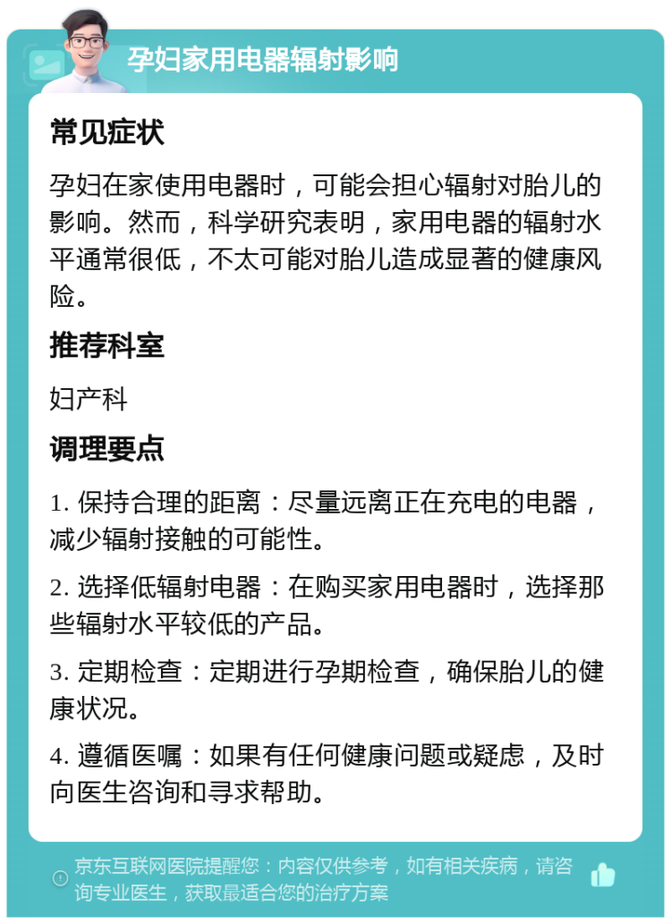 孕妇家用电器辐射影响 常见症状 孕妇在家使用电器时，可能会担心辐射对胎儿的影响。然而，科学研究表明，家用电器的辐射水平通常很低，不太可能对胎儿造成显著的健康风险。 推荐科室 妇产科 调理要点 1. 保持合理的距离：尽量远离正在充电的电器，减少辐射接触的可能性。 2. 选择低辐射电器：在购买家用电器时，选择那些辐射水平较低的产品。 3. 定期检查：定期进行孕期检查，确保胎儿的健康状况。 4. 遵循医嘱：如果有任何健康问题或疑虑，及时向医生咨询和寻求帮助。