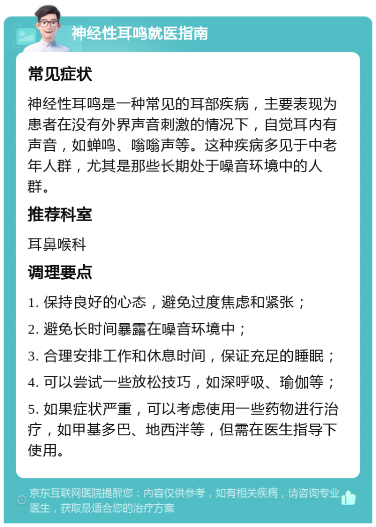 神经性耳鸣就医指南 常见症状 神经性耳鸣是一种常见的耳部疾病，主要表现为患者在没有外界声音刺激的情况下，自觉耳内有声音，如蝉鸣、嗡嗡声等。这种疾病多见于中老年人群，尤其是那些长期处于噪音环境中的人群。 推荐科室 耳鼻喉科 调理要点 1. 保持良好的心态，避免过度焦虑和紧张； 2. 避免长时间暴露在噪音环境中； 3. 合理安排工作和休息时间，保证充足的睡眠； 4. 可以尝试一些放松技巧，如深呼吸、瑜伽等； 5. 如果症状严重，可以考虑使用一些药物进行治疗，如甲基多巴、地西泮等，但需在医生指导下使用。