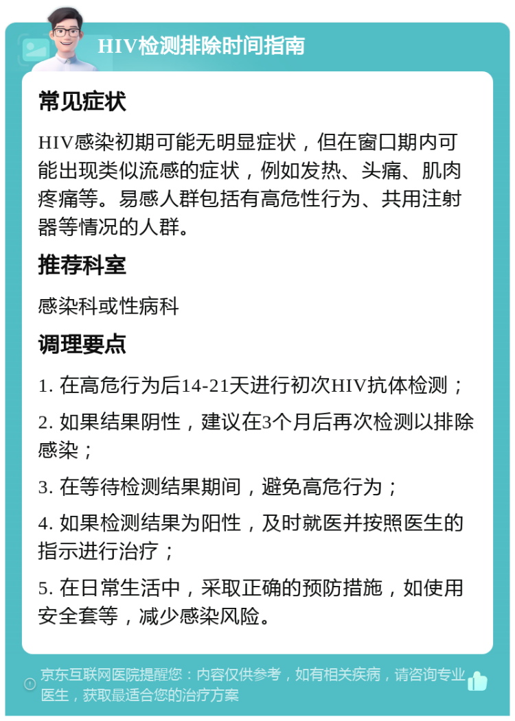 HIV检测排除时间指南 常见症状 HIV感染初期可能无明显症状，但在窗口期内可能出现类似流感的症状，例如发热、头痛、肌肉疼痛等。易感人群包括有高危性行为、共用注射器等情况的人群。 推荐科室 感染科或性病科 调理要点 1. 在高危行为后14-21天进行初次HIV抗体检测； 2. 如果结果阴性，建议在3个月后再次检测以排除感染； 3. 在等待检测结果期间，避免高危行为； 4. 如果检测结果为阳性，及时就医并按照医生的指示进行治疗； 5. 在日常生活中，采取正确的预防措施，如使用安全套等，减少感染风险。