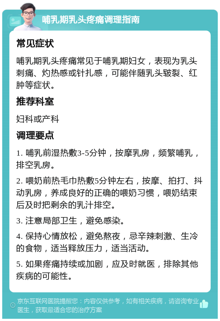 哺乳期乳头疼痛调理指南 常见症状 哺乳期乳头疼痛常见于哺乳期妇女，表现为乳头刺痛、灼热感或针扎感，可能伴随乳头皲裂、红肿等症状。 推荐科室 妇科或产科 调理要点 1. 哺乳前湿热敷3-5分钟，按摩乳房，频繁哺乳，排空乳房。 2. 喂奶前热毛巾热敷5分钟左右，按摩、拍打、抖动乳房，养成良好的正确的喂奶习惯，喂奶结束后及时把剩余的乳汁排空。 3. 注意局部卫生，避免感染。 4. 保持心情放松，避免熬夜，忌辛辣刺激、生冷的食物，适当释放压力，适当活动。 5. 如果疼痛持续或加剧，应及时就医，排除其他疾病的可能性。