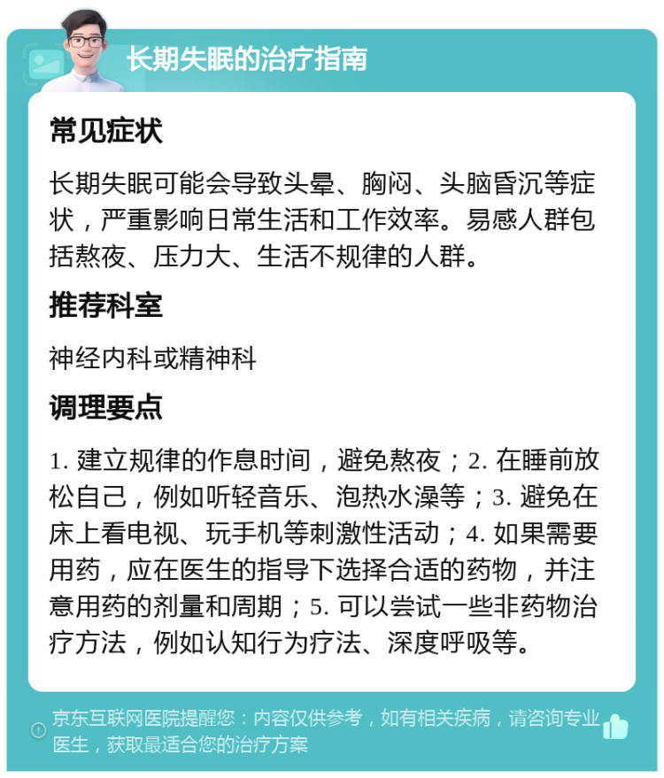 长期失眠的治疗指南 常见症状 长期失眠可能会导致头晕、胸闷、头脑昏沉等症状，严重影响日常生活和工作效率。易感人群包括熬夜、压力大、生活不规律的人群。 推荐科室 神经内科或精神科 调理要点 1. 建立规律的作息时间，避免熬夜；2. 在睡前放松自己，例如听轻音乐、泡热水澡等；3. 避免在床上看电视、玩手机等刺激性活动；4. 如果需要用药，应在医生的指导下选择合适的药物，并注意用药的剂量和周期；5. 可以尝试一些非药物治疗方法，例如认知行为疗法、深度呼吸等。