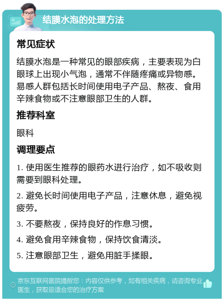 结膜水泡的处理方法 常见症状 结膜水泡是一种常见的眼部疾病，主要表现为白眼球上出现小气泡，通常不伴随疼痛或异物感。易感人群包括长时间使用电子产品、熬夜、食用辛辣食物或不注意眼部卫生的人群。 推荐科室 眼科 调理要点 1. 使用医生推荐的眼药水进行治疗，如不吸收则需要到眼科处理。 2. 避免长时间使用电子产品，注意休息，避免视疲劳。 3. 不要熬夜，保持良好的作息习惯。 4. 避免食用辛辣食物，保持饮食清淡。 5. 注意眼部卫生，避免用脏手揉眼。