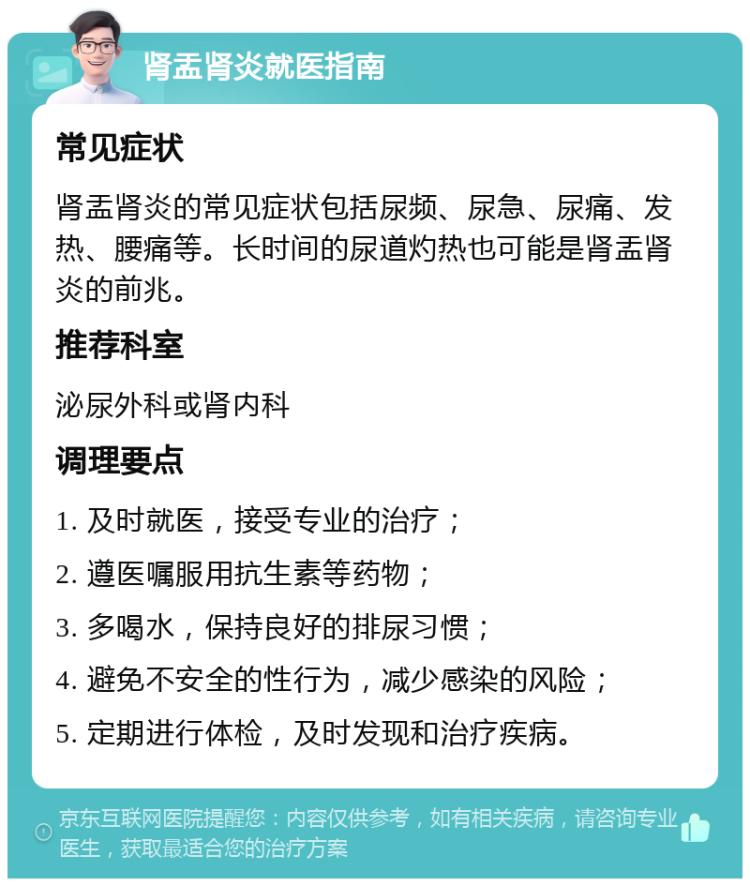 肾盂肾炎就医指南 常见症状 肾盂肾炎的常见症状包括尿频、尿急、尿痛、发热、腰痛等。长时间的尿道灼热也可能是肾盂肾炎的前兆。 推荐科室 泌尿外科或肾内科 调理要点 1. 及时就医，接受专业的治疗； 2. 遵医嘱服用抗生素等药物； 3. 多喝水，保持良好的排尿习惯； 4. 避免不安全的性行为，减少感染的风险； 5. 定期进行体检，及时发现和治疗疾病。