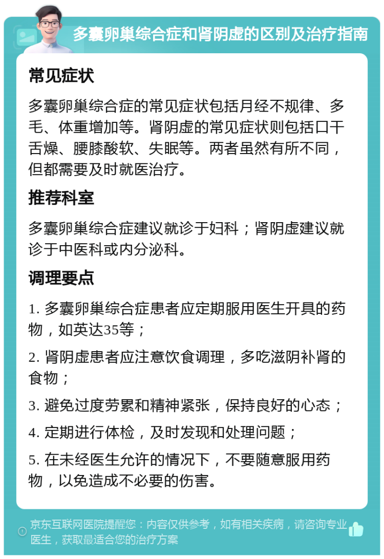 多囊卵巢综合症和肾阴虚的区别及治疗指南 常见症状 多囊卵巢综合症的常见症状包括月经不规律、多毛、体重增加等。肾阴虚的常见症状则包括口干舌燥、腰膝酸软、失眠等。两者虽然有所不同，但都需要及时就医治疗。 推荐科室 多囊卵巢综合症建议就诊于妇科；肾阴虚建议就诊于中医科或内分泌科。 调理要点 1. 多囊卵巢综合症患者应定期服用医生开具的药物，如英达35等； 2. 肾阴虚患者应注意饮食调理，多吃滋阴补肾的食物； 3. 避免过度劳累和精神紧张，保持良好的心态； 4. 定期进行体检，及时发现和处理问题； 5. 在未经医生允许的情况下，不要随意服用药物，以免造成不必要的伤害。