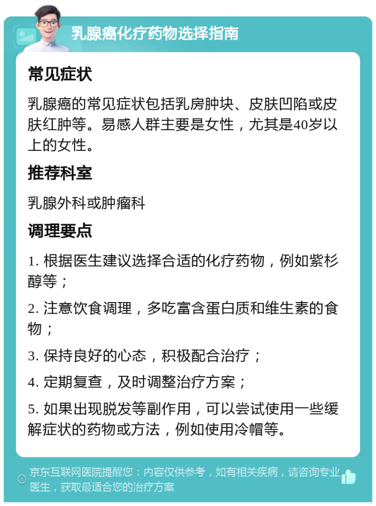 乳腺癌化疗药物选择指南 常见症状 乳腺癌的常见症状包括乳房肿块、皮肤凹陷或皮肤红肿等。易感人群主要是女性，尤其是40岁以上的女性。 推荐科室 乳腺外科或肿瘤科 调理要点 1. 根据医生建议选择合适的化疗药物，例如紫杉醇等； 2. 注意饮食调理，多吃富含蛋白质和维生素的食物； 3. 保持良好的心态，积极配合治疗； 4. 定期复查，及时调整治疗方案； 5. 如果出现脱发等副作用，可以尝试使用一些缓解症状的药物或方法，例如使用冷帽等。