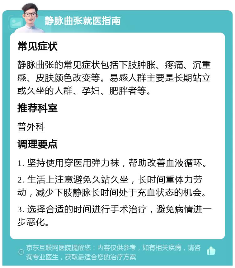 静脉曲张就医指南 常见症状 静脉曲张的常见症状包括下肢肿胀、疼痛、沉重感、皮肤颜色改变等。易感人群主要是长期站立或久坐的人群、孕妇、肥胖者等。 推荐科室 普外科 调理要点 1. 坚持使用穿医用弹力袜，帮助改善血液循环。 2. 生活上注意避免久站久坐，长时间重体力劳动，减少下肢静脉长时间处于充血状态的机会。 3. 选择合适的时间进行手术治疗，避免病情进一步恶化。