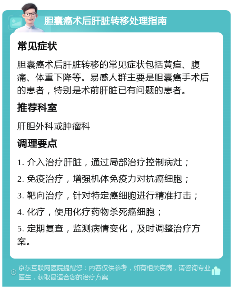 胆囊癌术后肝脏转移处理指南 常见症状 胆囊癌术后肝脏转移的常见症状包括黄疸、腹痛、体重下降等。易感人群主要是胆囊癌手术后的患者，特别是术前肝脏已有问题的患者。 推荐科室 肝胆外科或肿瘤科 调理要点 1. 介入治疗肝脏，通过局部治疗控制病灶； 2. 免疫治疗，增强机体免疫力对抗癌细胞； 3. 靶向治疗，针对特定癌细胞进行精准打击； 4. 化疗，使用化疗药物杀死癌细胞； 5. 定期复查，监测病情变化，及时调整治疗方案。