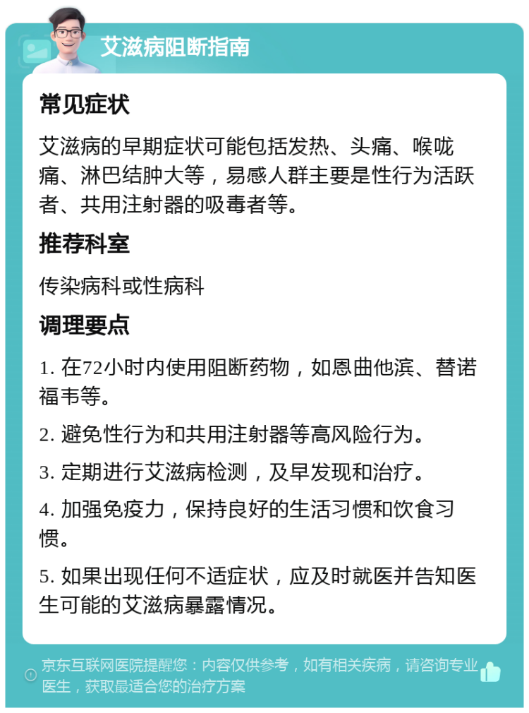 艾滋病阻断指南 常见症状 艾滋病的早期症状可能包括发热、头痛、喉咙痛、淋巴结肿大等，易感人群主要是性行为活跃者、共用注射器的吸毒者等。 推荐科室 传染病科或性病科 调理要点 1. 在72小时内使用阻断药物，如恩曲他滨、替诺福韦等。 2. 避免性行为和共用注射器等高风险行为。 3. 定期进行艾滋病检测，及早发现和治疗。 4. 加强免疫力，保持良好的生活习惯和饮食习惯。 5. 如果出现任何不适症状，应及时就医并告知医生可能的艾滋病暴露情况。