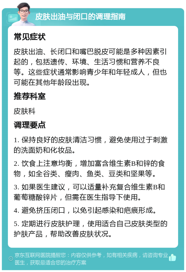 皮肤出油与闭口的调理指南 常见症状 皮肤出油、长闭口和嘴巴脱皮可能是多种因素引起的，包括遗传、环境、生活习惯和营养不良等。这些症状通常影响青少年和年轻成人，但也可能在其他年龄段出现。 推荐科室 皮肤科 调理要点 1. 保持良好的皮肤清洁习惯，避免使用过于刺激的洗面奶和化妆品。 2. 饮食上注意均衡，增加富含维生素B和锌的食物，如全谷类、瘦肉、鱼类、豆类和坚果等。 3. 如果医生建议，可以适量补充复合维生素B和葡萄糖酸锌片，但需在医生指导下使用。 4. 避免挤压闭口，以免引起感染和疤痕形成。 5. 定期进行皮肤护理，使用适合自己皮肤类型的护肤产品，帮助改善皮肤状况。