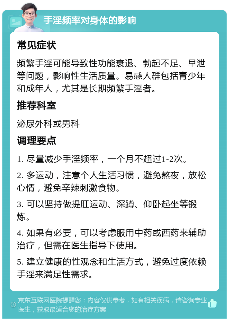 手淫频率对身体的影响 常见症状 频繁手淫可能导致性功能衰退、勃起不足、早泄等问题，影响性生活质量。易感人群包括青少年和成年人，尤其是长期频繁手淫者。 推荐科室 泌尿外科或男科 调理要点 1. 尽量减少手淫频率，一个月不超过1-2次。 2. 多运动，注意个人生活习惯，避免熬夜，放松心情，避免辛辣刺激食物。 3. 可以坚持做提肛运动、深蹲、仰卧起坐等锻炼。 4. 如果有必要，可以考虑服用中药或西药来辅助治疗，但需在医生指导下使用。 5. 建立健康的性观念和生活方式，避免过度依赖手淫来满足性需求。